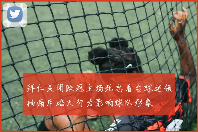 拜仁关闭欧冠主场死忠看台球迷领袖痛斥焰火行为影响球队形象