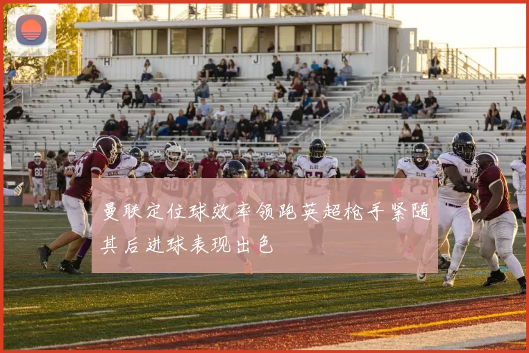 曼联定位球效率领跑英超枪手紧随其后进球表现出色