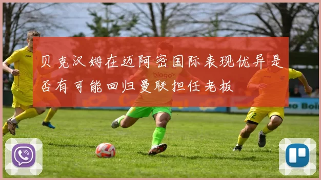 贝克汉姆在迈阿密国际表现优异是否有可能回归曼联担任老板