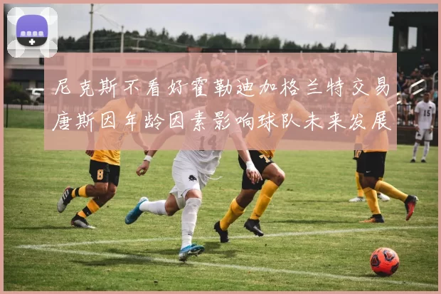 尼克斯不看好霍勒迪加格兰特交易唐斯因年龄因素影响球队未来发展