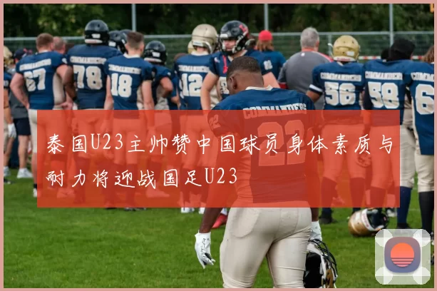 泰国U23主帅赞中国球员身体素质与耐力将迎战国足U23