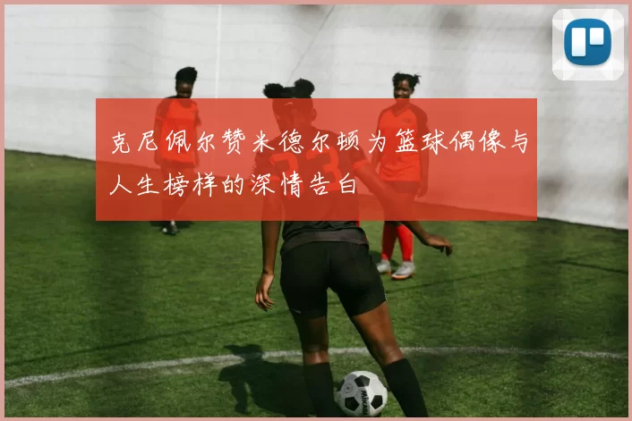 克尼佩尔赞米德尔顿为篮球偶像与人生榜样的深情告白
